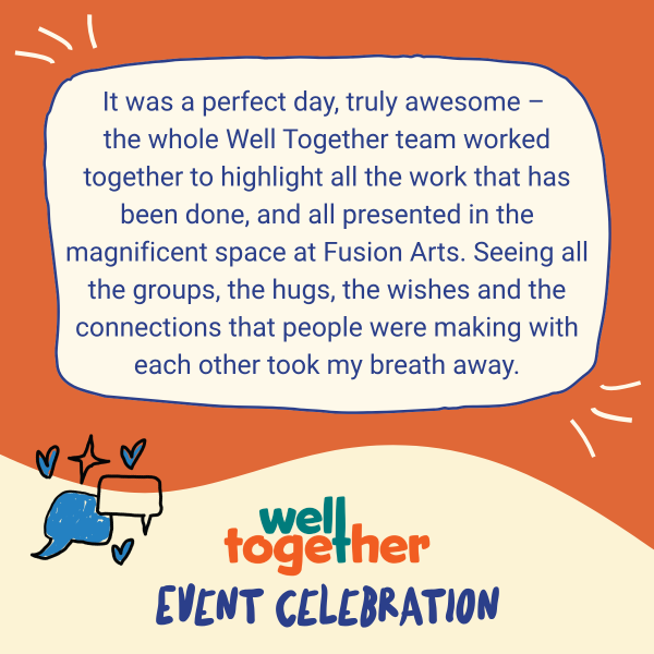 It was a perfect day, truly awesome - the whole Well Together team worked together to highlight all the work that has been done, and all presented in the magnificent space at Fusion Arts, Seeing all the groups, the hugs, the wishes and connections that people were making with each other took my breath away.